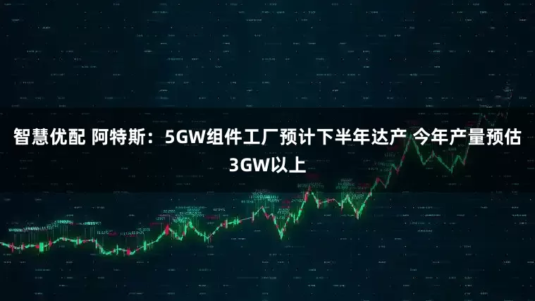 智慧优配 阿特斯：5GW组件工厂预计下半年达产 今年产量预估3GW以上