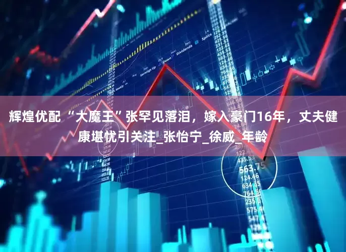 辉煌优配 “大魔王”张罕见落泪，嫁入豪门16年，丈夫健康堪忧引关注_张怡宁_徐威_年龄