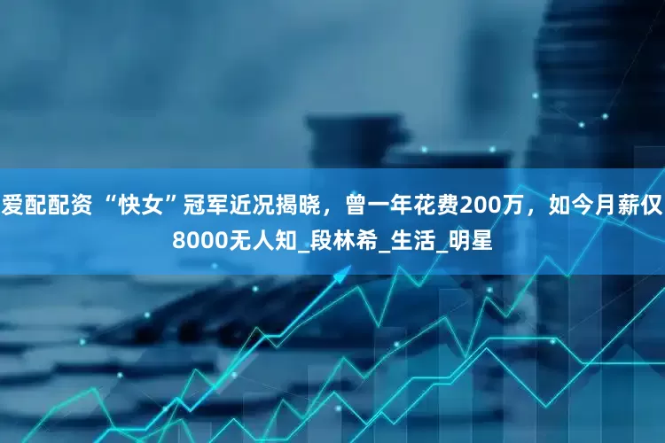 爱配配资 “快女”冠军近况揭晓，曾一年花费200万，如今月薪仅8000无人知_段林希_生活_明星