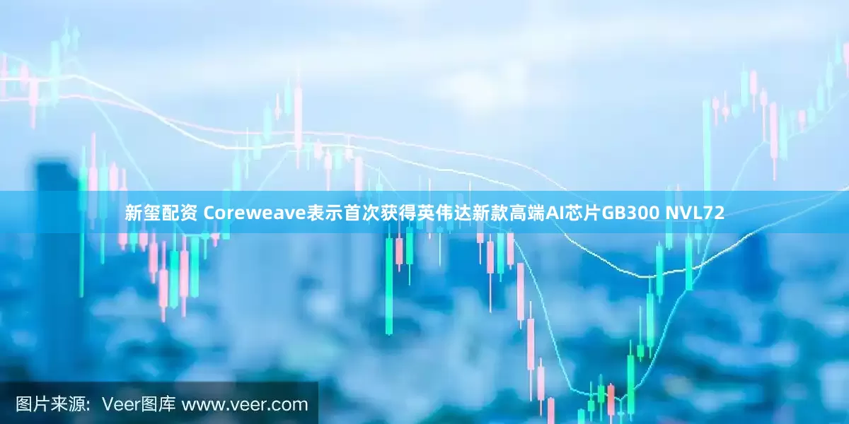 新玺配资 Coreweave表示首次获得英伟达新款高端AI芯片GB300 NVL72