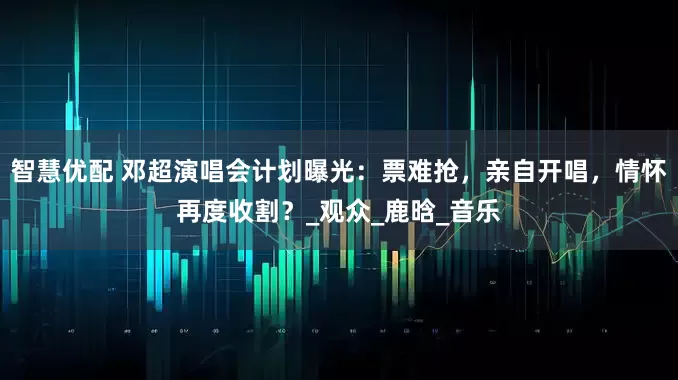 智慧优配 邓超演唱会计划曝光：票难抢，亲自开唱，情怀再度收割？_观众_鹿晗_音乐