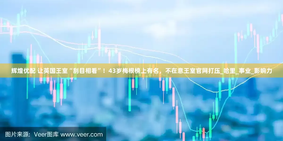 辉煌优配 让英国王室“刮目相看”！43岁梅根榜上有名，不在意王室官网打压_哈里_事业_影响力