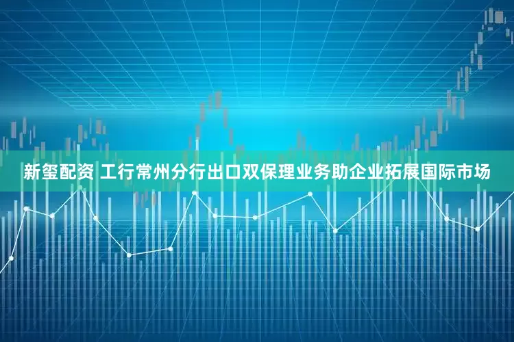 新玺配资 工行常州分行出口双保理业务助企业拓展国际市场