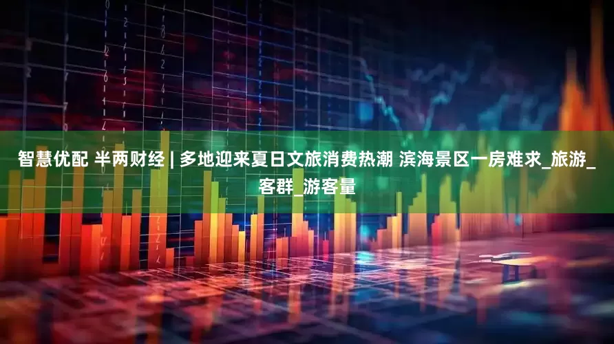 智慧优配 半两财经 | 多地迎来夏日文旅消费热潮 滨海景区一房难求_旅游_客群_游客量