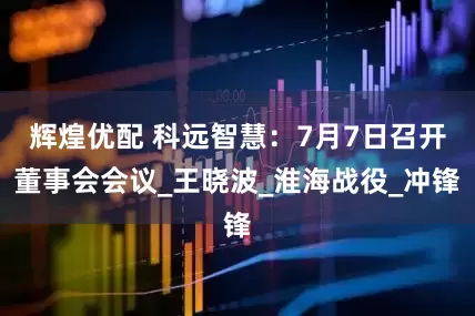 辉煌优配 科远智慧：7月7日召开董事会会议_王晓波_淮海战役_冲锋
