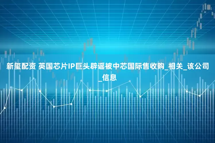 新玺配资 英国芯片IP巨头辟谣被中芯国际售收购_相关_该公司_信息