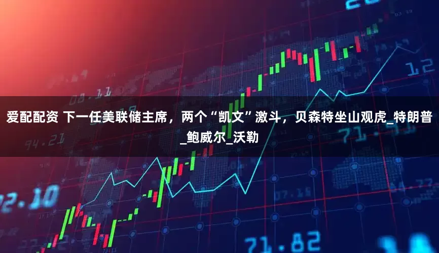 爱配配资 下一任美联储主席，两个“凯文”激斗，贝森特坐山观虎_特朗普_鲍威尔_沃勒