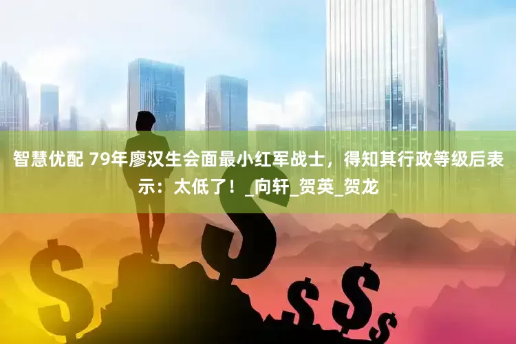 智慧优配 79年廖汉生会面最小红军战士，得知其行政等级后表示：太低了！_向轩_贺英_贺龙