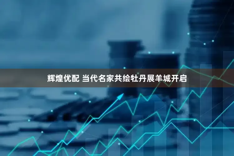 辉煌优配 当代名家共绘牡丹展羊城开启