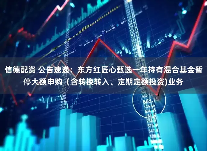 信德配资 公告速递：东方红匠心甄选一年持有混合基金暂停大额申购（含转换转入、定期定额投资)业务