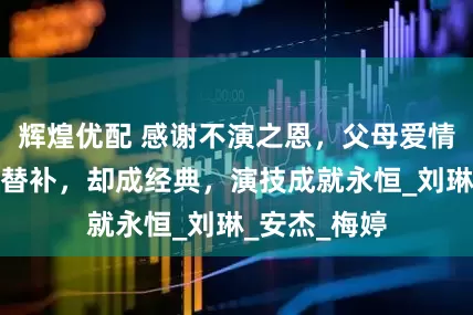 辉煌优配 感谢不演之恩，父母爱情她们明明是替补，却成经典，演技成就永恒_刘琳_安杰_梅婷