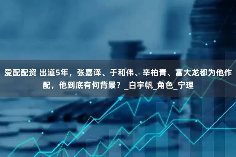 爱配配资 出道5年，张嘉译、于和伟、辛柏青、富大龙都为他作配，他到底有何背景？_白宇帆_角色_宁理