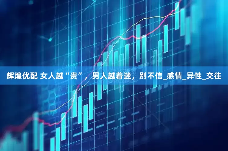 辉煌优配 女人越“贵”，男人越着迷，别不信_感情_异性_交往