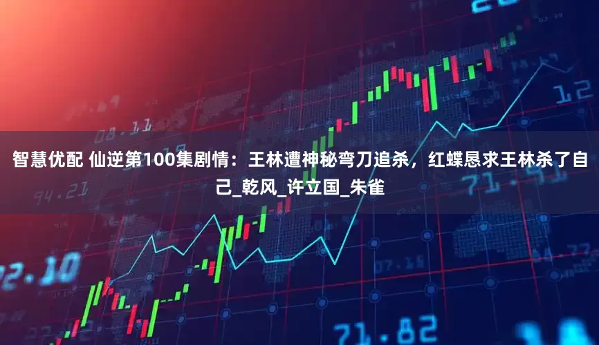 智慧优配 仙逆第100集剧情：王林遭神秘弯刀追杀，红蝶恳求王林杀了自己_乾风_许立国_朱雀