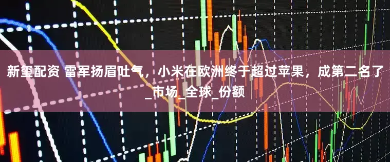 新玺配资 雷军扬眉吐气，小米在欧洲终于超过苹果，成第二名了_市场_全球_份额