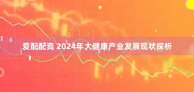 爱配配资 2024年大健康产业发展现状探析