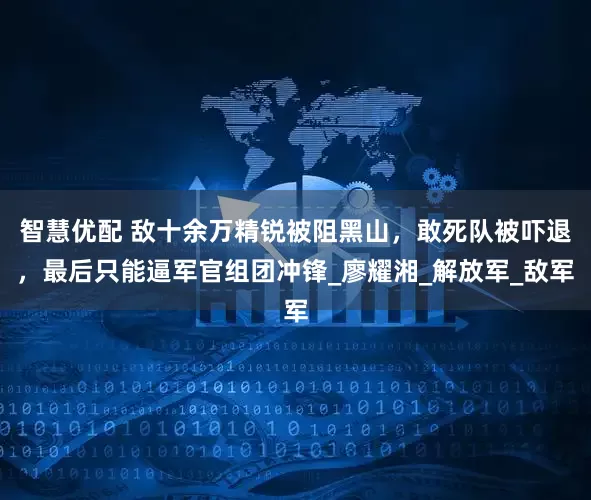 智慧优配 敌十余万精锐被阻黑山，敢死队被吓退，最后只能逼军官组团冲锋_廖耀湘_解放军_敌军