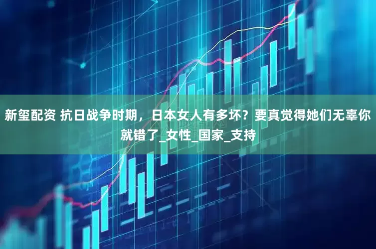 新玺配资 抗日战争时期，日本女人有多坏？要真觉得她们无辜你就错了_女性_国家_支持