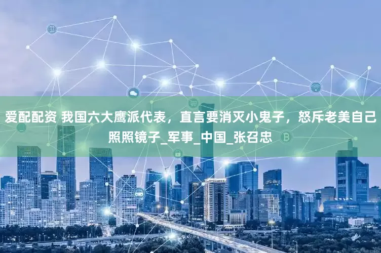爱配配资 我国六大鹰派代表，直言要消灭小鬼子，怒斥老美自己照照镜子_军事_中国_张召忠