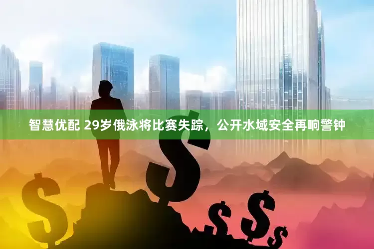 智慧优配 29岁俄泳将比赛失踪，公开水域安全再响警钟