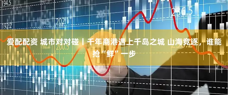 爱配配资 城市对对碰丨千年商港遇上千岛之城 山海竞逐，谁能抢“鲜”一步