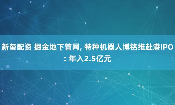 新玺配资 掘金地下管网, 特种机器人博铭维赴港IPO: 年入2.5亿元