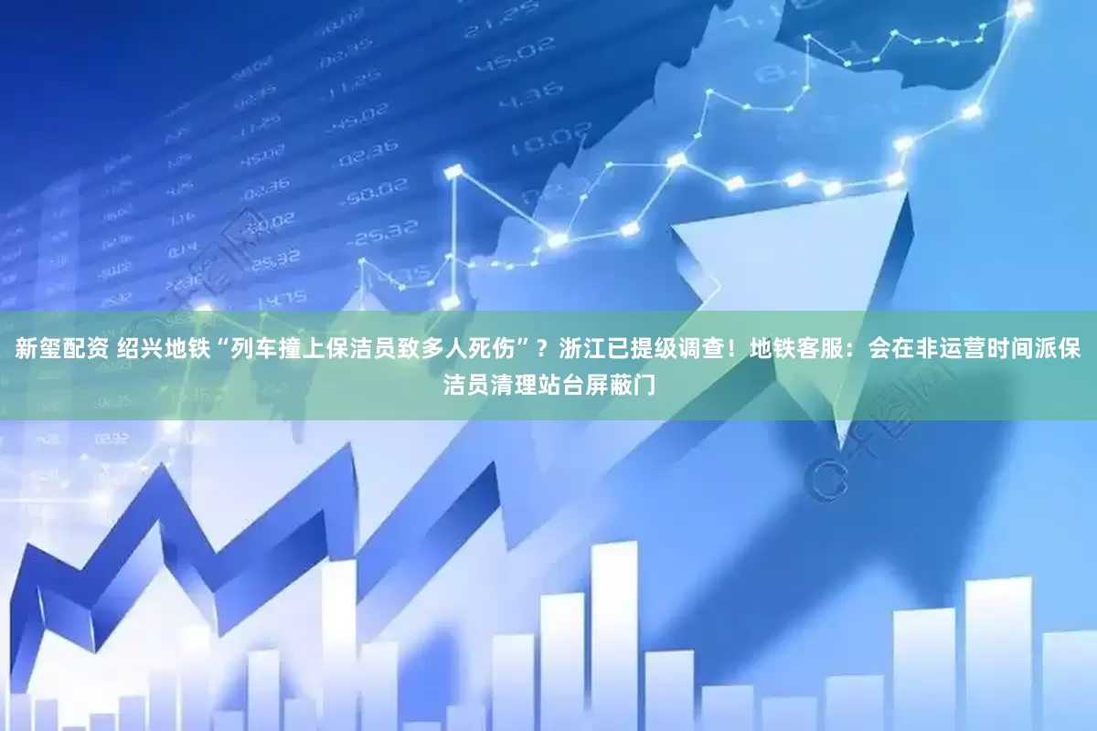 新玺配资 绍兴地铁“列车撞上保洁员致多人死伤”？浙江已提级调查！地铁客服：会在非运营时间派保洁员清理站台屏蔽门