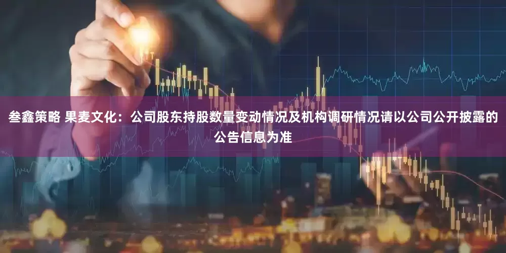 叁鑫策略 果麦文化：公司股东持股数量变动情况及机构调研情况请以公司公开披露的公告信息为准