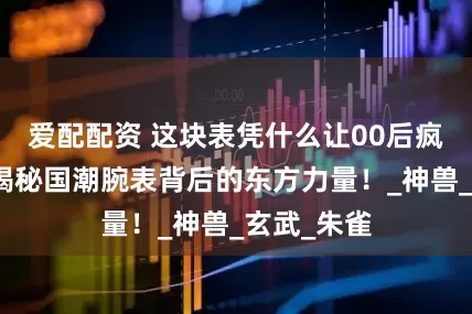 爱配配资 这块表凭什么让00后疯狂种草？揭秘国潮腕表背后的东方力量！_神兽_玄武_朱雀