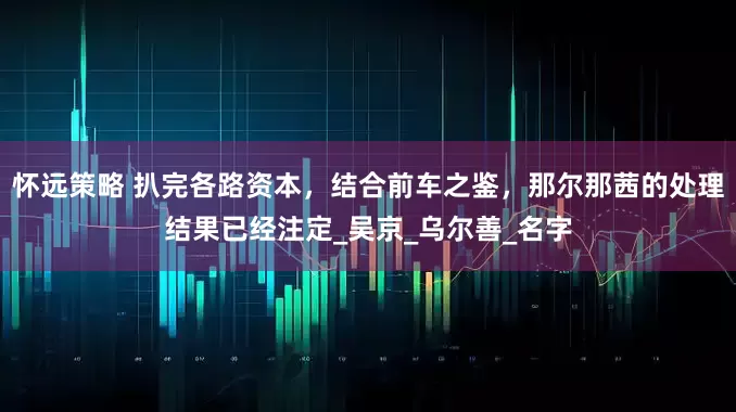 怀远策略 扒完各路资本，结合前车之鉴，那尔那茜的处理结果已经注定_吴京_乌尔善_名字