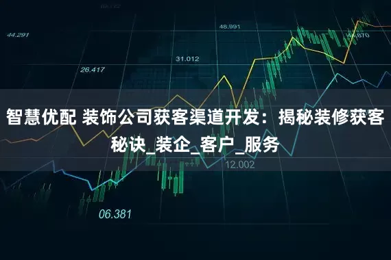 智慧优配 装饰公司获客渠道开发：揭秘装修获客秘诀_装企_客户_服务