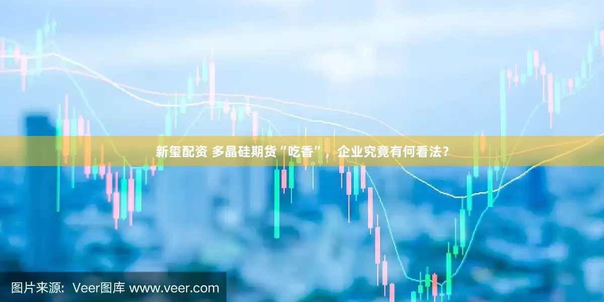 新玺配资 多晶硅期货“吃香”，企业究竟有何看法？
