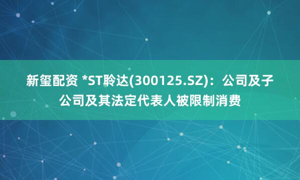 新玺配资 *ST聆达(300125.SZ):公司及子公司及其法定代表人被限制消费