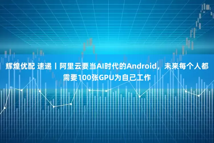 辉煌优配 速递丨阿里云要当AI时代的Android，未来每个人都需要100张GPU为自己工作