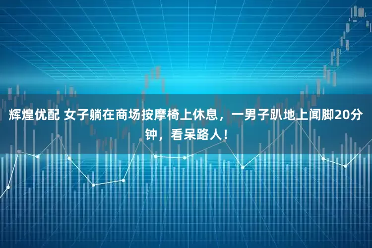 辉煌优配 女子躺在商场按摩椅上休息，一男子趴地上闻脚20分钟，看呆路人！