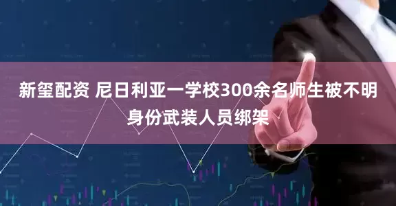 新玺配资 尼日利亚一学校300余名师生被不明身份武装人员绑架