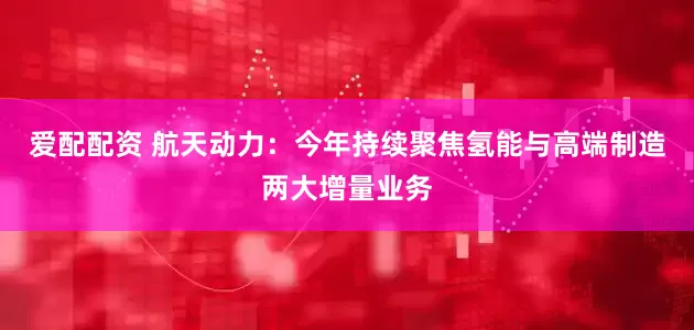 爱配配资 航天动力:今年持续聚焦氢能与高端制造两大增量业务