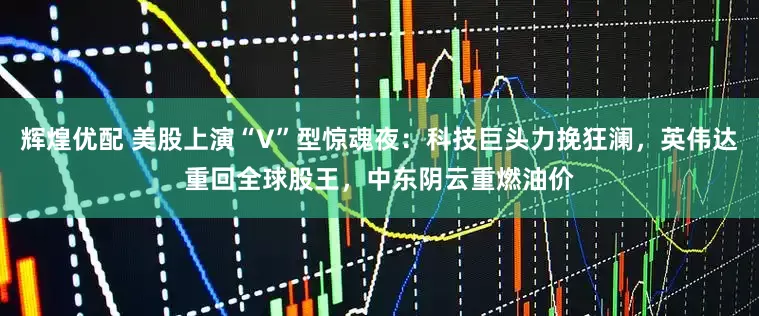 辉煌优配 美股上演“V”型惊魂夜：科技巨头力挽狂澜，英伟达重回全球股王，中东阴云重燃油价