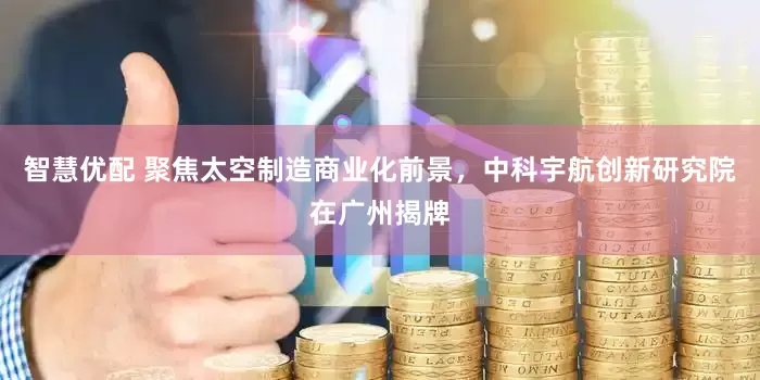 智慧优配 聚焦太空制造商业化前景,中科宇航创新研究院在广州揭牌