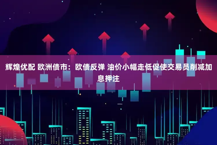辉煌优配 欧洲债市：欧债反弹 油价小幅走低促使交易员削减加息押注