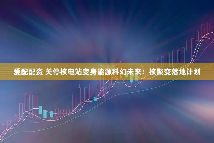 爱配配资 关停核电站变身能源科幻未来：核聚变落地计划